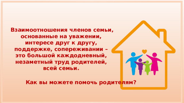 Взаимоотношения членов семьи, основанные на уважении, интересе друг к другу, поддержке, сопереживании – это большой каждодневный, незаметный труд родителей, всей семьи. Как вы можете помочь родителям? 