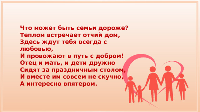 Что может быть семьи дороже? Теплом встречает отчий дом, Здесь ждут тебя всегда с любовью, И провожают в путь с добром! Отец и мать, и дети дружно Сидят за праздничным столом, И вместе им совсем не скучно, А интересно впятером. 