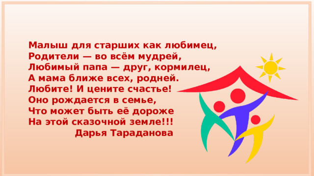 Малыш для старших как любимец, Родители — во всём мудрей, Любимый папа — друг, кормилец, А мама ближе всех, родней. Любите! И цените счастье! Оно рождается в семье, Что может быть её дороже На этой сказочной земле!!! Дарья Тараданова 