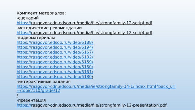 Комплект материалов: -сценарий https:// razgovor-cdn.edsoo.ru/media/file/strongfamily-12-script.pdf  -методические рекомендации https:// razgovor-cdn.edsoo.ru/media/file/strongfamily-12-script.pdf  -видеоматериалы https://razgovor.edsoo.ru/video/6188 / https://razgovor.edsoo.ru/video/6194 / https://razgovor.edsoo.ru/video/6167 / https://razgovor.edsoo.ru/video/6132 / https://razgovor.edsoo.ru/video/6159 / https://razgovor.edsoo.ru/video/6160 / https://razgovor.edsoo.ru/video/6161 / https://razgovor.edsoo.ru/video/6180 /  -интерактивные задания https://razgovor-cdn.edsoo.ru/media/ie/strongfamily-14-1/index.html?back_url=/topic/110/grade/12 /  -презентация https:// razgovor-cdn.edsoo.ru/media/file/strongfamily-12-presentation.pdf  