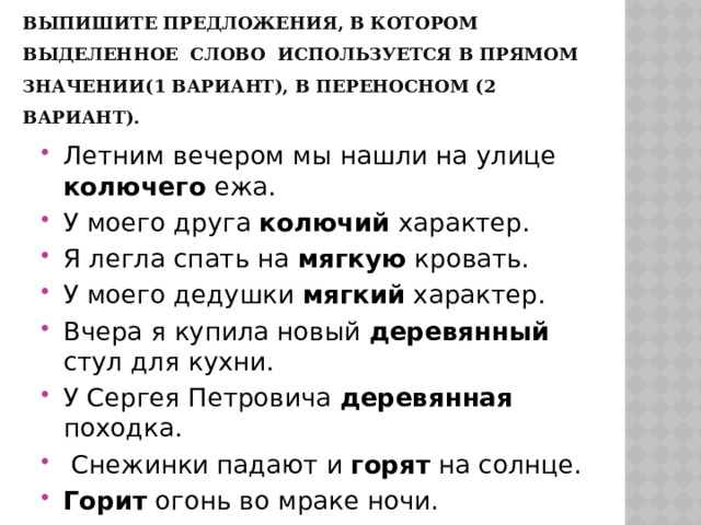 Выпишите предложения, в котором выделенное слово используется в прямом значении(1 вариант), в переносном (2 вариант). Летним вечером мы нашли на улице колючего ежа. У моего друга колючий характер. Я легла спать на мягкую кровать. У моего дедушки мягкий характер. Вчера я купила новый деревянный стул для кухни. У Сергея Петровича деревянная походка.  Снежинки падают и горят на солнце. Горит огонь во мраке ночи. 