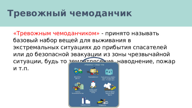 Тревожный чемоданчик «Тревожным чемоданчиком» - принято называть базовый набор вещей для выживания в экстремальных ситуациях до прибытия спасателей или до безопасной эвакуации из зоны чрезвычайной ситуации, будь то землетрясение, наводнение, пожар и т.п. 