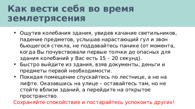 Как вести себя во время землетрясения Ощутив колебания здания, увидев качание светильников, падение предметов, услышав нарастающий гул и звон бьющегося стекла, не поддавайтесь панике (от момента, когда Вы почувствовали первые толчки до опасных для здания колебаний у Вас есть 15 – 20 секунд). Быстро выйдите из здания, взяв документы, деньги и предметы первой необходимости. Покидая помещение спускайтесь по лестнице, а не на лифте. Оказавшись на улице – оставайтесь там, но не стойте вблизи зданий, а перейдите на открытое пространство. Сохраняйте спокойствие и постарайтесь успокоить других! 