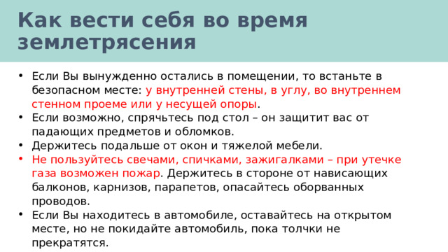 Как вести себя во время землетрясения Если Вы вынужденно остались в помещении, то встаньте в безопасном месте: у внутренней стены, в углу, во внутреннем стенном проеме или у несущей опоры . Если возможно, спрячьтесь под стол – он защитит вас от падающих предметов и обломков. Держитесь подальше от окон и тяжелой мебели. Не пользуйтесь свечами, спичками, зажигалками – при утечке газа возможен пожар . Держитесь в стороне от нависающих балконов, карнизов, парапетов, опасайтесь оборванных проводов. Если Вы находитесь в автомобиле, оставайтесь на открытом месте, но не покидайте автомобиль, пока толчки не прекратятся. 