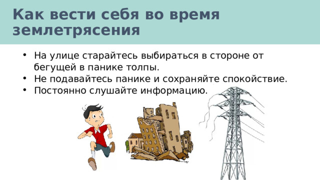 Как вести себя во время землетрясения На улице старайтесь выбираться в стороне от бегущей в панике толпы. Не подавайтесь панике и сохраняйте спокойствие. Постоянно слушайте информацию. 