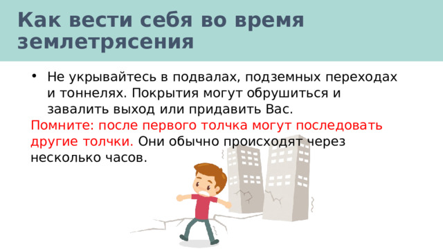 Как вести себя во время землетрясения Не укрывайтесь в подвалах, подземных переходах и тоннелях. Покрытия могут обрушиться и завалить выход или придавить Вас. Помните: после первого толчка могут последовать другие толчки. Они обычно происходят через несколько часов. 