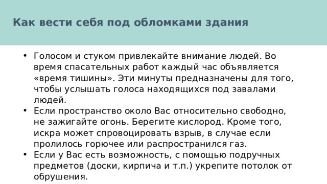  Как вести себя под обломками здания   Голосом и стуком привлекайте внимание людей. Во время спасательных работ каждый час объявляется «время тишины». Эти минуты предназначены для того, чтобы услышать голоса находящихся под завалами людей. Если пространство около Вас относительно свободно, не зажигайте огонь. Берегите кислород. Кроме того, искра может спровоцировать взрыв, в случае если пролилось горючее или распространился газ. Если у Вас есть возможность, с помощью подручных предметов (доски, кирпича и т.п.) укрепите потолок от обрушения. 