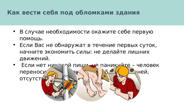  Как вести себя под обломками здания   В случае необходимости окажите себе первую помощь. Если Вас не обнаружат в течение первых суток, начните экономить силы: не делайте лишних движений.  Если нет никакой пищи, не паникуйте – человек переносит отсутствие пищи 15 и более дней, отсутствие жидкости 7 дней. 