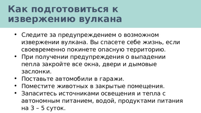 Как подготовиться к извержению вулкана Следите за предупреждением о возможном извержении вулкана. Вы спасете себе жизнь, если своевременно покинете опасную территорию. При получении предупреждения о выпадении пепла закройте все окна, двери и дымовые заслонки. Поставьте автомобили в гаражи. Поместите животных в закрытые помещения. Запаситесь источниками освещения и тепла с автономным питанием, водой, продуктами питания на 3 – 5 суток. 