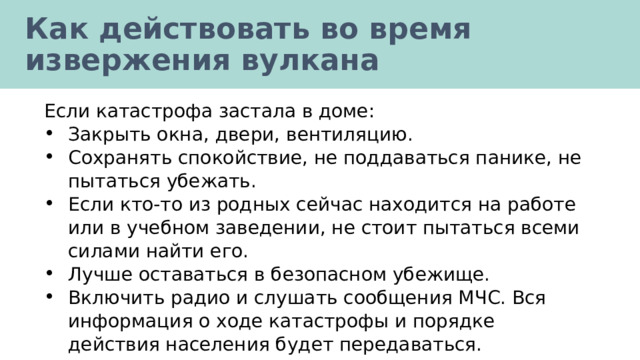 Как действовать во время извержения вулкана Если катастрофа застала в доме: Закрыть окна, двери, вентиляцию. Сохранять спокойствие, не поддаваться панике, не пытаться убежать. Если кто-то из родных сейчас находится на работе или в учебном заведении, не стоит пытаться всеми силами найти его. Лучше оставаться в безопасном убежище. Включить радио и слушать сообщения МЧС. Вся информация о ходе катастрофы и порядке действия населения будет передаваться. 