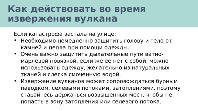 Как действовать во время извержения вулкана Если катастрофа застала на улице: Необходимо немедленно защитить голову и тело от камней и пепла при помощи одежды. Очень важно защитить дыхательные пути ватно-марлевой повязкой, если же ее нет с собой, можно использовать одежду, желательно из натуральных тканей и слегка смоченную водой. Извержение вулканов может сопровождаться бурным паводком, селевыми потоками, затоплениями, поэтому старайтесь держаться возвышенных мест, чтобы не попасть в зону затопления или селевого потока. 