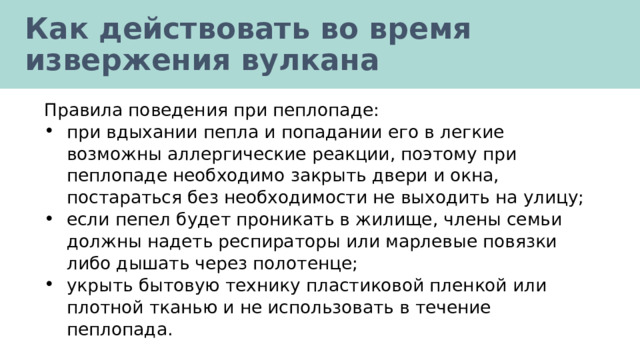 Как действовать во время извержения вулкана Правила поведения при пеплопаде: при вдыхании пепла и попадании его в легкие возможны аллергические реакции, поэтому при пеплопаде необходимо закрыть двери и окна, постараться без необходимости не выходить на улицу; если пепел будет проникать в жилище, члены семьи должны надеть респираторы или марлевые повязки либо дышать через полотенце; укрыть бытовую технику пластиковой пленкой или плотной тканью и не использовать в течение пеплопада. 