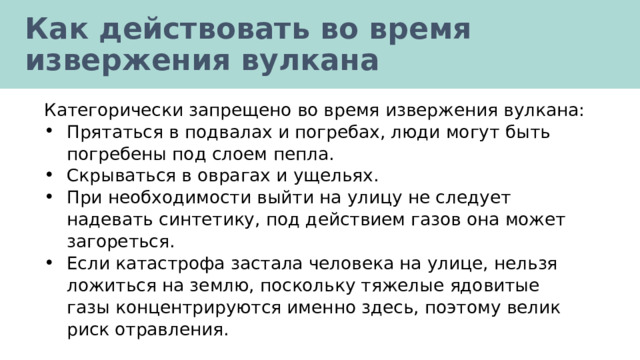 Как действовать во время извержения вулкана Категорически запрещено во время извержения вулкана: Прятаться в подвалах и погребах, люди могут быть погребены под слоем пепла. Скрываться в оврагах и ущельях. При необходимости выйти на улицу не следует надевать синтетику, под действием газов она может загореться. Если катастрофа застала человека на улице, нельзя ложиться на землю, поскольку тяжелые ядовитые газы концентрируются именно здесь, поэтому велик риск отравления. 