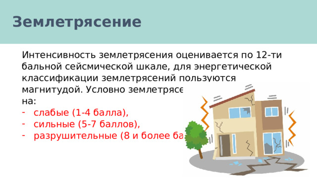 Землетрясение Интенсивность землетрясения оценивается по 12-ти бальной сейсмической шкале, для энергетической классификации землетрясений пользуются магнитудой. Условно землетрясения подразделяются на: слабые (1-4 балла), сильные (5-7 баллов), разрушительные (8 и более баллов). 