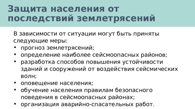 Защита населения от последствий землетрясений В зависимости от ситуации могут быть приняты следующие меры: прогноз землетрясений; определение наиболее сейсмоопасных районов; разработка способов повышения устойчивости зданий и сооружений от воздействия сейсмических волн; оповещение населения; обучение населения правилам безопасного поведения в сейсмоопасных районах; организация аварийно-спасательных работ. 