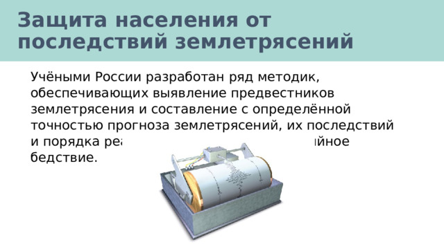 Защита населения от последствий землетрясений Учёными России разработан ряд методик, обеспечивающих выявление предвестников землетрясения и составление с определённой точностью прогноза землетрясений, их последствий и порядка реагирования на данное стихийное бедствие. 