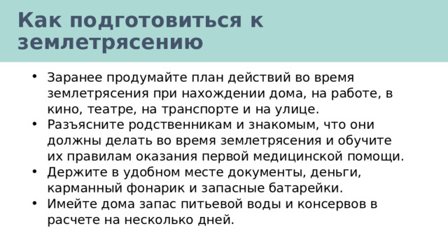 Как подготовиться к землетрясению Заранее продумайте план действий во время землетрясения при нахождении дома, на работе, в кино, театре, на транспорте и на улице. Разъясните родственникам и знакомым, что они должны делать во время землетрясения и обучите их правилам оказания первой медицинской помощи. Держите в удобном месте документы, деньги, карманный фонарик и запасные батарейки. Имейте дома запас питьевой воды и консервов в расчете на несколько дней. 