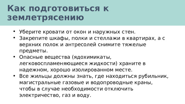 Как подготовиться к землетрясению Уберите кровати от окон и наружных стен. Закрепите шкафы, полки и стеллажи в квартирах, а с верхних полок и антресолей снимите тяжелые предметы. Опасные вещества (ядохимикаты, легковоспламеняющиеся жидкости) храните в надежном, хорошо изолированном месте. Все жильцы должны знать, где находиться рубильник, магистральные газовые и водопроводные краны, чтобы в случае необходимости отключить электричество, газ и воду. 