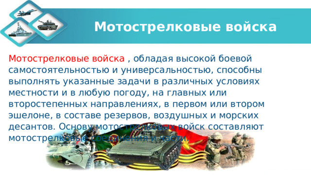 Мотострелковые войска Мотострелковые войска , обладая высокой боевой самостоятельностью и универсальностью, способны выполнять указанные задачи в различных условиях местности и в любую погоду, на главных или второстепенных направлениях, в первом или втором эшелоне, в составе резервов, воздушных и морских десантов. Основу мотострелковых войск составляют мотострелковые соединения и части.   