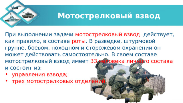 Мотострелковый взвод При выполнении задачи мотострелковый взвод действует, как правило, в составе роты . В разведке, штурмовой группе, боевом, походном и сторожевом охранении он может действовать самостоятельно. В своем составе мотострелковый взвод имеет 33 человека личного состава и состоит из:  управления взвода;  трех мотострелковых отделений.   