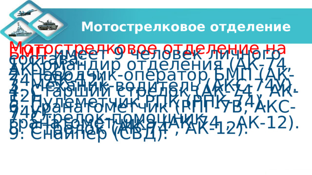 Мотострелковое отделение Мотострелковое отделение на БМП имеет 9 человек личного состава: 1. Командир отделения (АК-74, АК-12). 2. Наводчик-оператор БМП (АК-74 , АК-12). 3. Механик-водитель (АКС-74У). 4. Старший стрелок (АК-74 , АК-12). 5. Пулеметчик РПК (РПК-74). 6. Гранатометчик (РПГ-7В; АКС-74У). 7. Стрелок-помощник гранатометчика (АК-74 , АК-12). 8. Стрелок (АК-74 , АК-12). 9. Снайпер (СВД). 