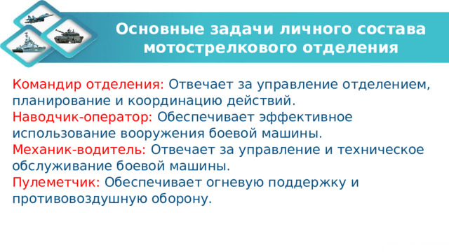 Основные задачи личного состава мотострелкового отделения Командир отделения: Отвечает за управление отделением, планирование и координацию действий. Наводчик-оператор: Обеспечивает эффективное использование вооружения боевой машины. Механик-водитель: Отвечает за управление и техническое обслуживание боевой машины. Пулеметчик: Обеспечивает огневую поддержку и противовоздушную оборону.   