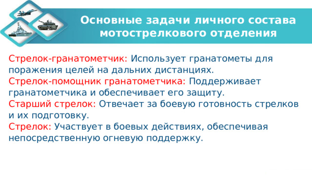 Основные задачи личного состава мотострелкового отделения Стрелок-гранатометчик: Использует гранатометы для поражения целей на дальних дистанциях. Стрелок-помощник гранатометчика: Поддерживает гранатометчика и обеспечивает его защиту. Старший стрелок: Отвечает за боевую готовность стрелков и их подготовку. Стрелок: Участвует в боевых действиях, обеспечивая непосредственную огневую поддержку.   