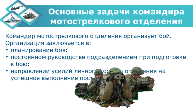 Основные задачи командира мотострелкового отделения Командир мотострелкового отделения организует бой. Организация заключается в: планировании боя; постоянном руководстве подразделением при подготовке к бою; направлении усилий личного состава отделения на успешное выполнение поставленных задач. 