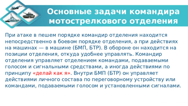 Основные задачи командира мотострелкового отделения При атаке в пешем порядке командир отделения находится непосредственно в боевом порядке отделения, а при действиях на машинах — в машине (БМП, БТР). В обороне он находится на позиции отделения, откуда удобнее управлять. Командир отделения управляет отделением командами, подаваемыми голосом и сигнальными средствами, а иногда действиями по принципу «делай как я» . Внутри БМП (БТР) он управляет действиями личного состава по переговорному устройству или командами, подаваемыми голосом и установленными сигналами. 