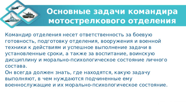 Основные задачи командира мотострелкового отделения Командир отделения несет ответственность за боевую готовность, подготовку отделения, вооружения и военной техники к действиям и успешное выполнение задачи в установленные сроки, а также за воспитание, воинскую дисциплину и морально-психологическое состояние личного состава. Он всегда должен знать, где находятся, какую задачу выполняют, в чем нуждаются подчиненные ему военнослужащие и их морально-психологическое состояние. 