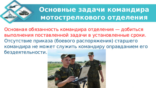 Основные задачи командира мотострелкового отделения Основная обязанность командира отделения — добиться выполнения поставленной задачи в установленные сроки. Отсутствие приказа (боевого распоряжения) старшего командира не может служить командиру оправданием его бездеятельности. 