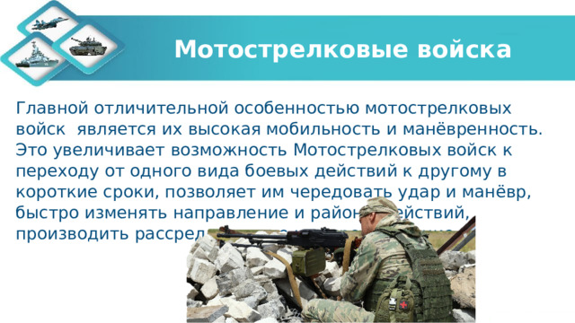 Мотострелковые войска Главной отличительной особенностью мотострелковых войск является их высокая мобильность и манёвренность. Это увеличивает возможность Мотострелковых войск к переходу от одного вида боевых действий к другому в короткие сроки, позволяет им чередовать удар и манёвр, быстро изменять направление и районы действий, производить рассредоточение и сосредоточение.  