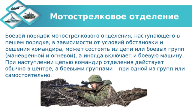 Мотострелковое отделение Боевой порядок мотострелкового отделения, наступающего в пешем порядке, в зависимости от условий обстановки и решения командира, может состоять из цепи или боевых групп (маневренной и огневой), а иногда включает и боевую машину. При наступлении цепью командир отделения действует обычно в центре, а боевыми группами – при одной из групп или самостоятельно. 