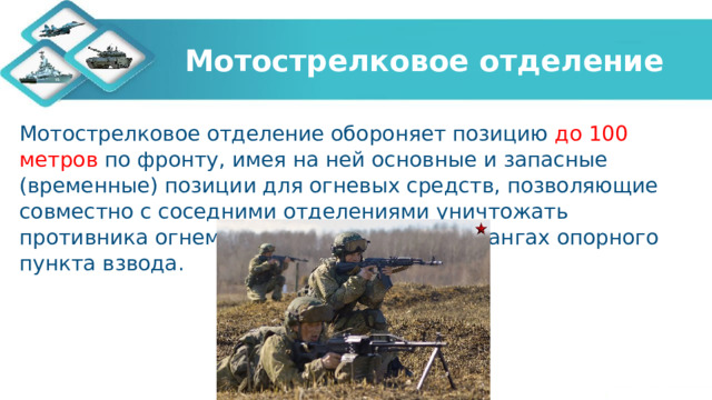 Мотострелковое отделение Мотострелковое отделение обороняет позицию до 100 метров по фронту, имея на ней основные и запасные (временные) позиции для огневых средств, позволяющие совместно с соседними отделениями уничтожать противника огнем перед фронтом и на флангах опорного пункта взвода. 