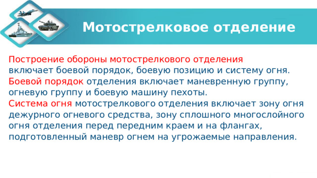 Мотострелковое отделение Построение обороны мотострелкового отделения включает боевой порядок, боевую позицию и систему огня. Боевой порядок отделения включает маневренную группу, огневую группу и боевую машину пехоты. Система огня мотострелкового отделения включает зону огня дежурного огневого средства, зону сплошного многослойного огня отделения перед передним краем и на флангах, подготовленный маневр огнем на угрожаемые направления. 
