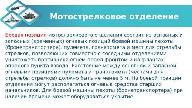 Мотострелковое отделение Боевая позиция мотострелкового отделения состоит из основных и запасных (временных) огневых позиций боевой машины пехоты (бронетранспортера), пулемета, гранатомета и мест для стрельбы стрелков, позволяющих совместно с соседними отделениями уничтожать противника огнем перед фронтом и на флангах опорного пункта взвода. Расстояние между основной и запасной огневыми позициями пулемета и гранатомета (местами для стрельбы стрелков) должно быть не менее 5 м. На боевой позиции отделения могут располагаться огневые средства старших начальников. Для боевой машины пехоты (бронетранспортера) при наличии времени может оборудоваться укрытие. 