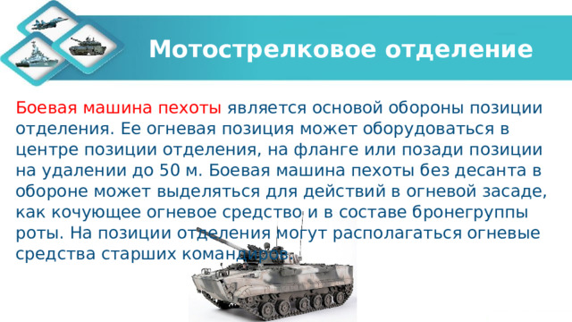 Мотострелковое отделение Боевая машина пехоты является основой обороны позиции отделения. Ее огневая позиция может оборудоваться в центре позиции отделения, на фланге или позади позиции на удалении до 50 м. Боевая машина пехоты без десанта в обороне может выделяться для действий в огневой засаде, как кочующее огневое средство и в составе бронегруппы роты. На позиции отделения могут располагаться огневые средства старших командиров.   
