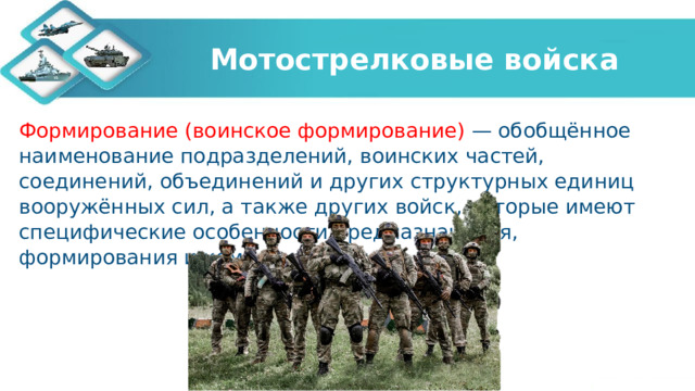 Мотострелковые войска Формирование (воинское формирование) — обобщённое наименование подразделений, воинских частей, соединений, объединений и других структурных единиц вооружённых сил, а также других войск, которые имеют специфические особенности предназначения, формирования и комплектования.  