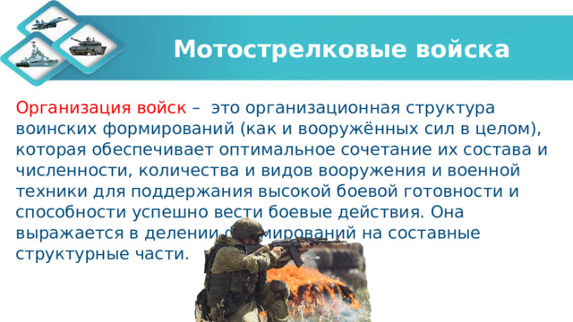 Мотострелковые войска Организация войск –  это организационная структура воинских формирований (как и вооружённых сил в целом), которая обеспечивает оптимальное сочетание их состава и численности, количества и видов вооружения и военной техники для поддержания высокой боевой готовности и способности успешно вести боевые действия. Она выражается в делении формирований на составные структурные части.  