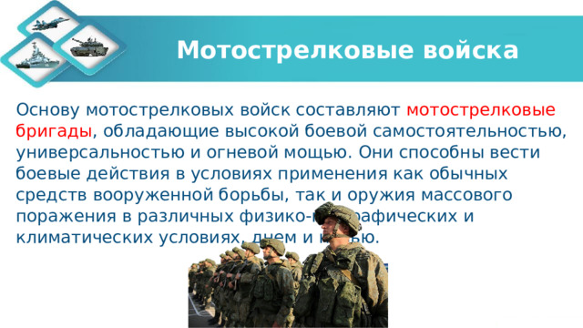 Мотострелковые войска Основу мотострелковых войск составляют мотострелковые бригады , обладающие высокой боевой самостоятельностью, универсальностью и огневой мощью. Они способны вести боевые действия в условиях применения как обычных средств вооруженной борьбы, так и оружия массового поражения в различных физико-географических и климатических условиях, днем и ночью. 