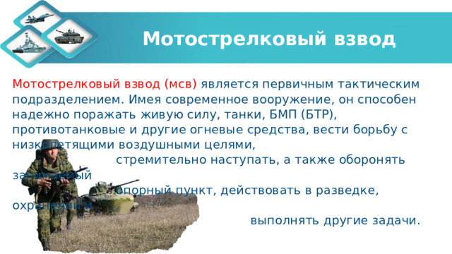 Мотострелковый взвод Мотострелковый взвод (мсв) является первичным тактическим подразделением. Имея современное вооружение, он способен надежно поражать живую силу, танки, БМП (БТР), противотанковые и другие огневые средства, вести борьбу с низколетящими воздушными целями,  стремительно наступать, а также оборонять занимаемый  опорный пункт, действовать в разведке, охранении и  выполнять другие задачи.   
