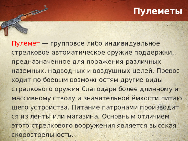 Пулеметы Пулемет — групповое либо индивидуальное стрелковое автоматическое оружие поддержки, предназначенное для поражения различных наземных, надводных и воздушных целей. Пре­вос­хо­дит по бое­вым возможностям другие ви­ды стрелкового ору­жия бла­го­да­ря бо­лее длин­но­му и массив­но­му ство­лу и зна­чительной ём­ко­сти пи­таю­ще­го уст­рой­ст­ва. Пи­та­ние па­тро­на­ми про­из­во­дит­ся из лен­ты или ма­га­зи­на. Основным отличием этого стрелкового вооружения является высокая скорострельность. 