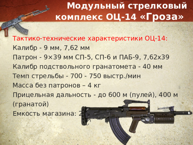 Модульный стрелковый комплекс ОЦ-14 «Гроза» Тактико-технические характеристики ОЦ-14: Калибр - 9 мм, 7,62 мм Патрон - 9×39 мм СП-5, СП-6 и ПАБ-9, 7,62x39 Калибр подствольного гранатомета - 40 мм Темп стрельбы - 700 - 750 выстр./мин Масса без патронов – 4 кг Прицельная дальность - до 600 м (пулей), 400 м (гранатой) Емкость магазина: 20/30 патронов 