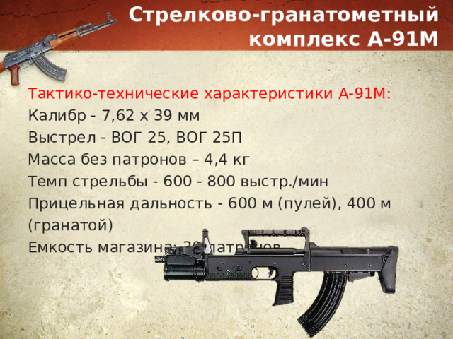 Стрелково-гранатометный комплекс А-91М Тактико-технические характеристики А-91М: Калибр - 7,62 х 39 мм Выстрел - ВОГ 25, ВОГ 25П Масса без патронов – 4,4 кг Темп стрельбы - 600 - 800 выстр./мин Прицельная дальность - 600 м (пулей), 400 м (гранатой) Емкость магазина: 30 патронов 