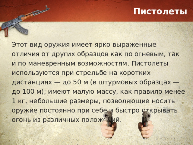 Пистолеты Этот вид оружия имеет ярко выраженные отличия от других образцов как по огневым, так и по маневренным возможностям. Пистолеты используются при стрельбе на коротких дистанциях — до 50 м (в штурмовых образцах — до 100 м); имеют малую массу, как правило менее 1 кг, небольшие размеры, позволяющие носить оружие постоянно при себе и быстро открывать огонь из различных положений. 