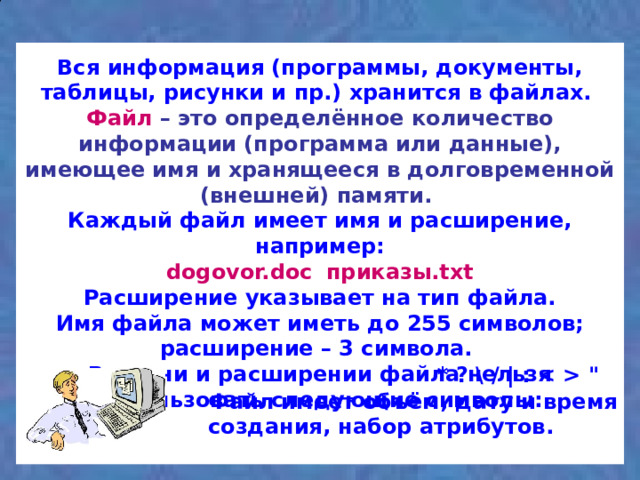 Вся информация (программы, документы, таблицы, рисунки и пр.) хранится в файлах.  Файл  – это определённое количество информации (программа или данные), имеющее имя и хранящееся в долговременной (внешней) памяти.   Каждый файл имеет имя и расширение, например:  dogovor.doc  приказы.txt  Расширение указывает на тип файла.  Имя файла может иметь до 255 символов; расширение – 3 символа.  В имени и расширении файла нельзя использовать следующие символы:   * ? \ / | :  