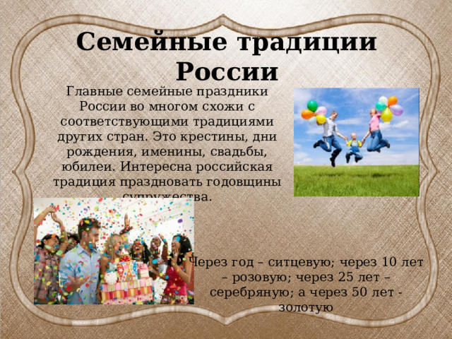 Семейные традиции России Главные семейные праздники России во многом схожи с соответствующими традициями других стран. Это крестины, дни рождения, именины, свадьбы, юбилеи. Интересна российская традиция праздновать годовщины супружества. Через год – ситцевую; через 10 лет – розовую; через 25 лет – серебряную; а через 50 лет - золотую 