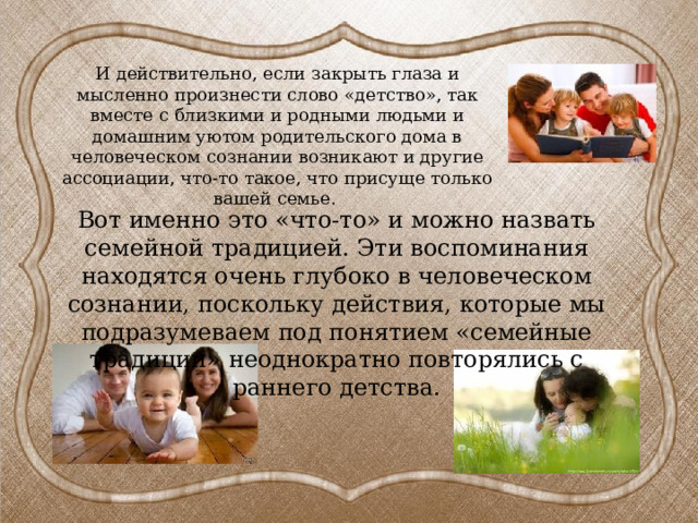 И действительно, если закрыть глаза и мысленно произнести слово «детство», так вместе с близкими и родными людьми и домашним уютом родительского дома в человеческом сознании возникают и другие ассоциации, что-то такое, что присуще только вашей семье. Вот именно это «что-то» и можно назвать семейной традицией. Эти воспоминания находятся очень глубоко в человеческом сознании, поскольку действия, которые мы подразумеваем под понятием «семейные традиции» неоднократно повторялись с раннего детства.   