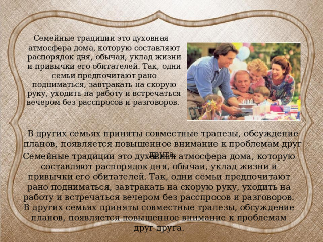  Семейные традиции это духовная атмосфера дома, которую составляют распорядок дня, обычаи, уклад жизни и привычки его обитателей. Так, одни семьи предпочитают рано подниматься, завтракать на скорую руку, уходить на работу и встречаться вечером без расспросов и разговоров. В других семьях приняты совместные трапезы, обсуждение планов, появляется повышенное внимание к проблемам друг друга. Семейные традиции это духовная атмосфера дома, которую составляют распорядок дня, обычаи, уклад жизни и привычки его обитателей. Так, одни семьи предпочитают рано подниматься, завтракать на скорую руку, уходить на работу и встречаться вечером без расспросов и разговоров. В других семьях приняты совместные трапезы, обсуждение планов, появляется повышенное внимание к проблемам друг друга. 
