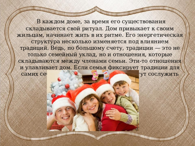  В каждом доме, за время его существования складывается свой ритуал. Дом привыкает к своим жильцам, начинает жить в их ритме. Его энергетическая структура несколько изменяется под влиянием традиций. Ведь, по большому счету, традиции — это не только семейный уклад, но и отношения, которые складываются между членами семьи. Эти-то отношения и улавливает дом. Если семья фиксирует традиции для самих себя как обязательные, то они могут сослужить неплохую службу. 